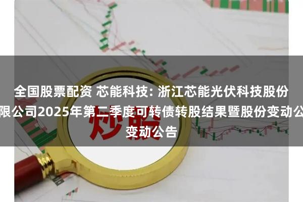 全國股票配資 芯能科技: 浙江芯能光伏科技股份有限公司2025年第二季度可轉(zhuǎn)債轉(zhuǎn)股結(jié)果暨股份變動公告
