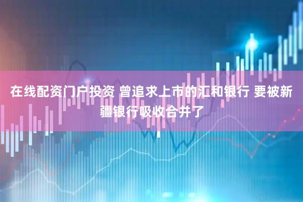 在線配資門戶投資 曾追求上市的匯和銀行 要被新疆銀行吸收合并了