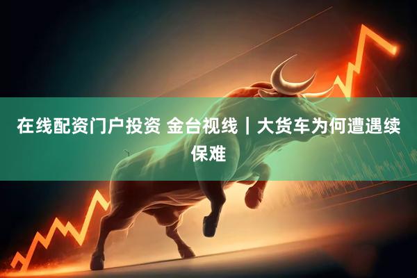 在線配資門戶投資 金臺(tái)視線｜大貨車為何遭遇續(xù)保難