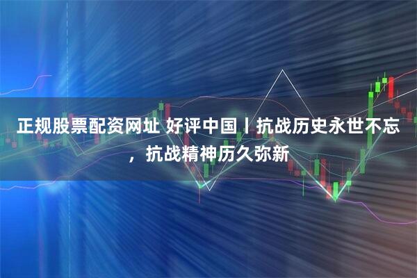 正規(guī)股票配資網(wǎng)址 好評(píng)中國(guó)丨抗戰(zhàn)歷史永世不忘，抗戰(zhàn)精神歷久彌新