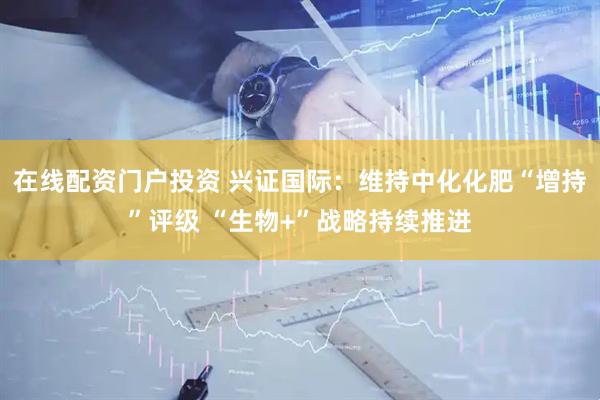 在線配資門戶投資 興證國(guó)際：維持中化化肥“增持”評(píng)級(jí) “生物+”戰(zhàn)略持續(xù)推進(jìn)