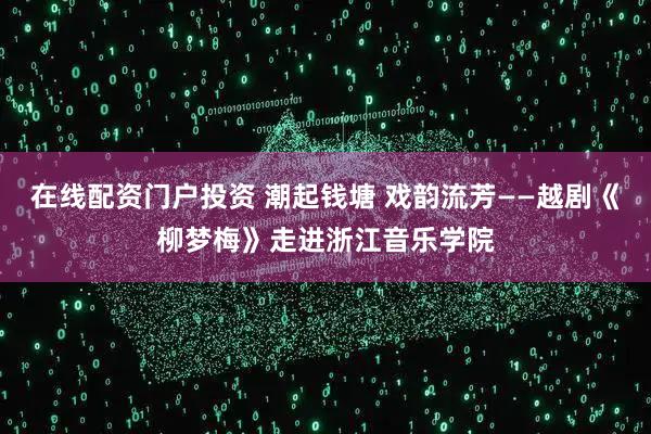 在線配資門戶投資 潮起錢塘 戲韻流芳——越劇《柳夢(mèng)梅》走進(jìn)浙江音樂(lè)學(xué)院