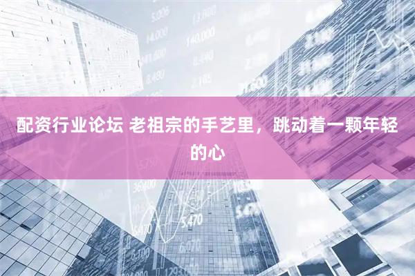 配資行業(yè)論壇 老祖宗的手藝?yán)?，跳?dòng)著一顆年輕的心