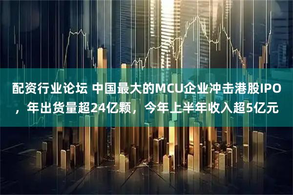 配資行業(yè)論壇 中國最大的MCU企業(yè)沖擊港股IPO，年出貨量超24億顆，今年上半年收入超5億元