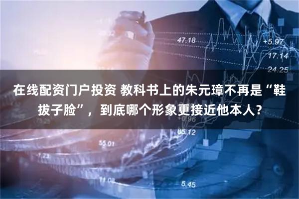 在線配資門戶投資 教科書上的朱元璋不再是“鞋拔子臉”，到底哪個(gè)形象更接近他本人？