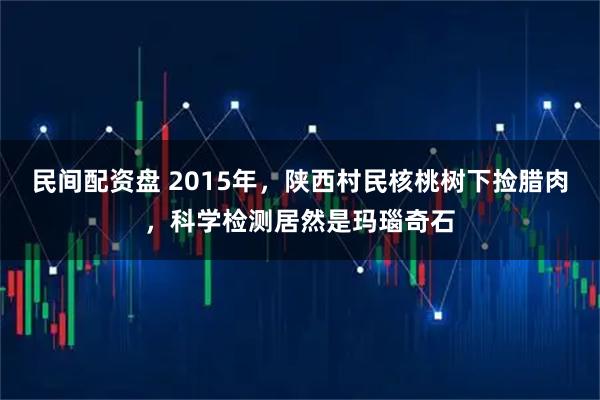 民間配資盤 2015年，陜西村民核桃樹下?lián)炫D肉，科學(xué)檢測(cè)居然是瑪瑙奇石
