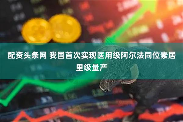 配資頭條網(wǎng) 我國首次實(shí)現(xiàn)醫(yī)用級(jí)阿爾法同位素居里級(jí)量產(chǎn)
