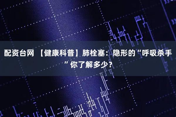 配資臺(tái)網(wǎng) 【健康科普】肺栓塞：隱形的“呼吸殺手”你了解多少？