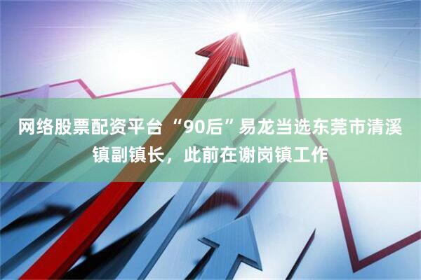 網(wǎng)絡(luò)股票配資平臺(tái) “90后”易龍當(dāng)選東莞市清溪鎮(zhèn)副鎮(zhèn)長(zhǎng)，此前在謝崗鎮(zhèn)工作
